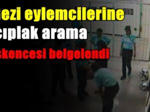 Gezi eylemcilerine çıplak arama işkencesi belgelendi