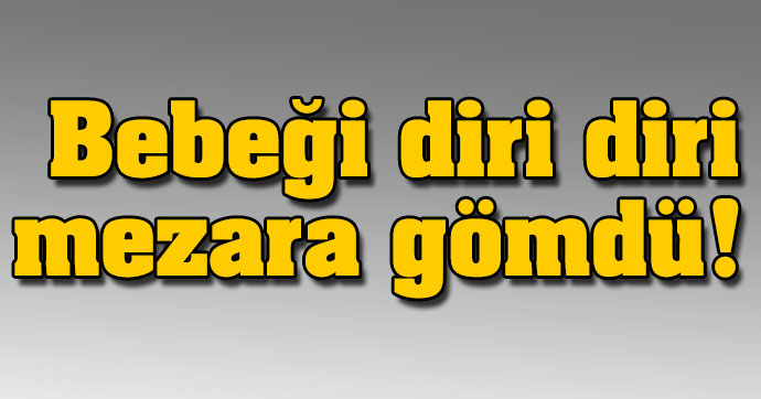 BEBEĞİNİ DİRİ DİRİ MEZARA GÖMDÜ