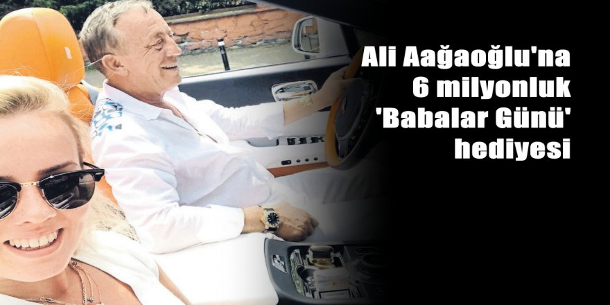 Ali Ağaoğlu'na 6 milyonluk 'Babalar Günü' hediyesi