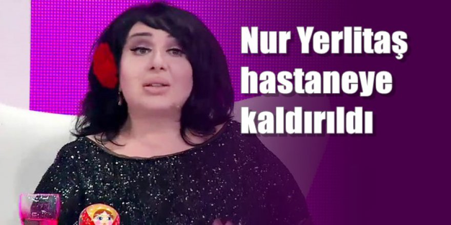 Nur Yerlitaş hastaneye kaldırıldı
