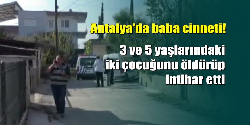 Antalya'da baba dehşeti: 2 çocuğu katledip intihar etti