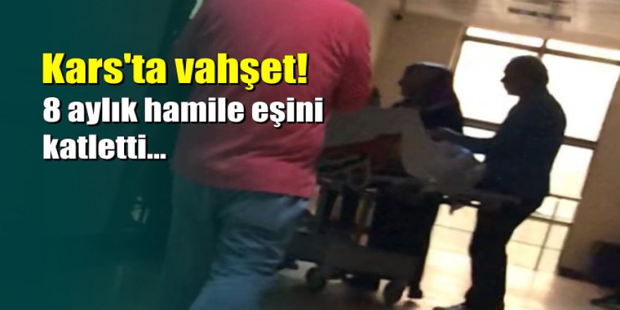 Kars'ta vahşet: 8 aylık hamile eşini bıçakladı