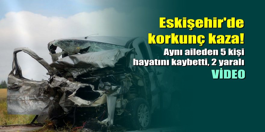 Eskişehir'de korkunç kaza: 5 ölü, 2 yaralı