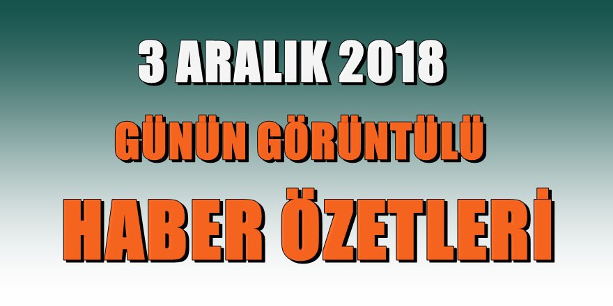 3 ARALIK 2018 Günün Görüntülü Haber Özetleri