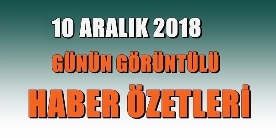 10 Aralık 2018 Günün görüntülü haber özetleri