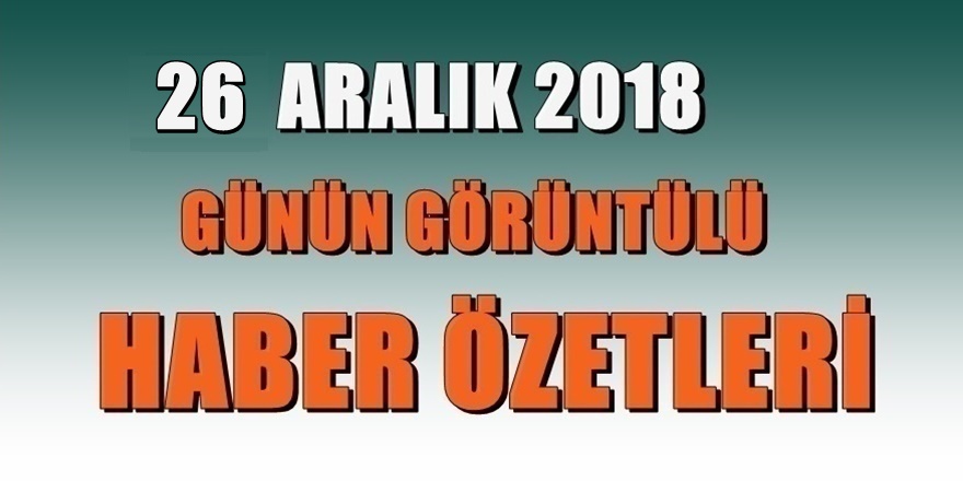 26 ARALIK 2018 Günün Haber Özetleri