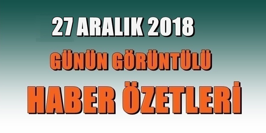 27 ARALIK 2018 Günün Haber Özetleri